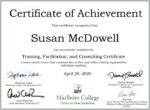 Certificate of Achievement. This certificate recognizes that Susan McDowell has successfully completed the Training, Facilitation, and Consulting Certificate, a seven-month course that combines face-to-face and online training supported by individual coaching. April 29, 2020. Marlboro College Center for New Leadership. Signed by Stephanie Lahar, Andy Robinson, Dianne russell, and Kim Lier.